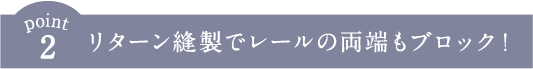 リターン縫製でレールの両端もブロック！